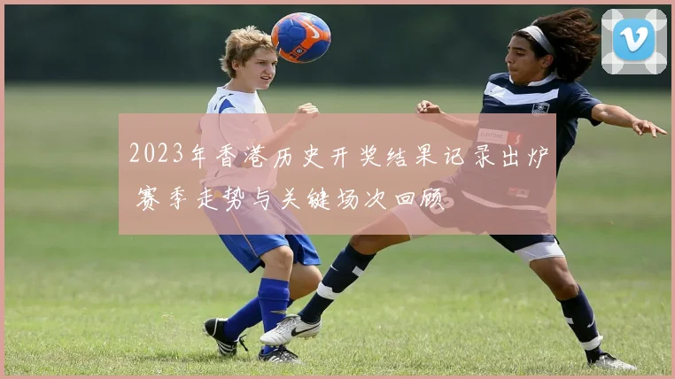 2023年香港历史开奖结果记录出炉 赛季走势与关键场次回顾