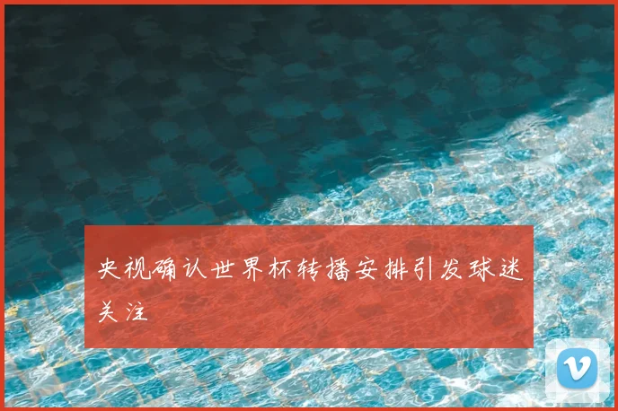 央视确认世界杯转播安排引发球迷关注