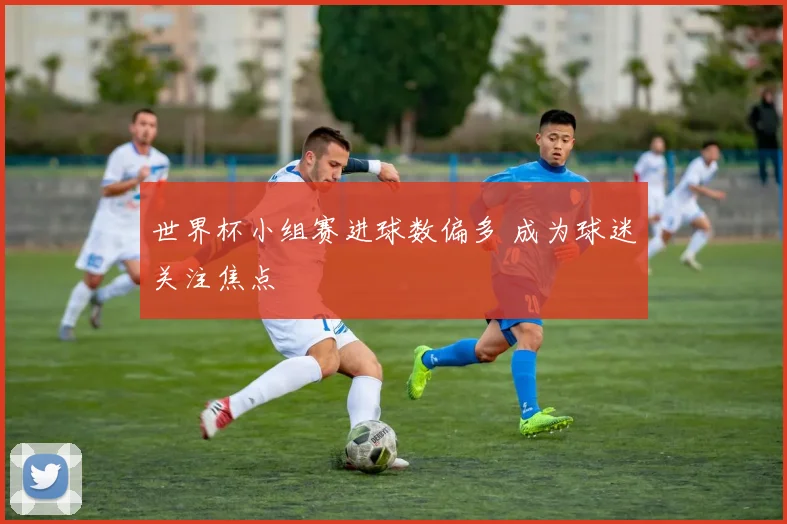 世界杯小组赛进球数偏多 成为球迷关注焦点
