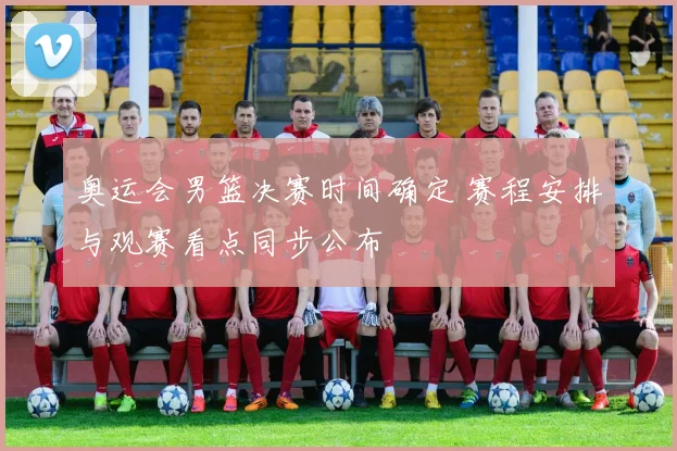 奥运会男篮决赛时间确定 赛程安排与观赛看点同步公布