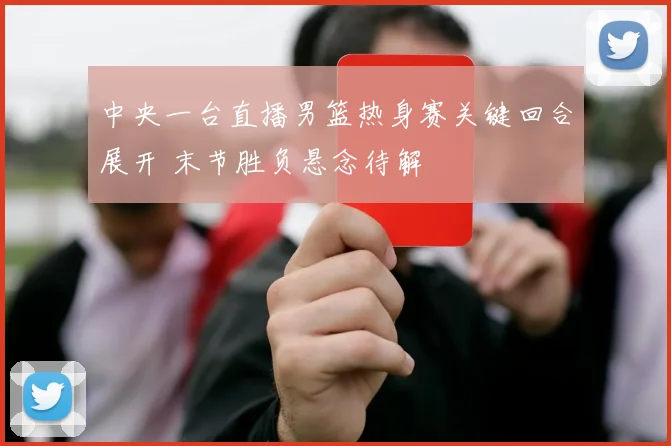 中央一台直播男篮热身赛关键回合展开 末节胜负悬念待解