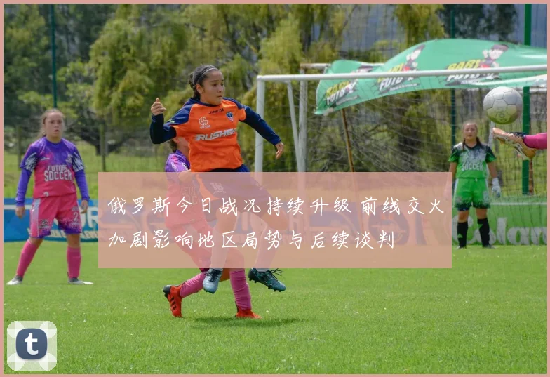 俄罗斯今日战况持续升级 前线交火加剧影响地区局势与后续谈判