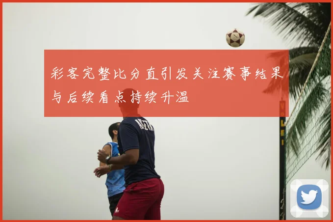 彩客完整比分直引发关注赛事结果与后续看点持续升温