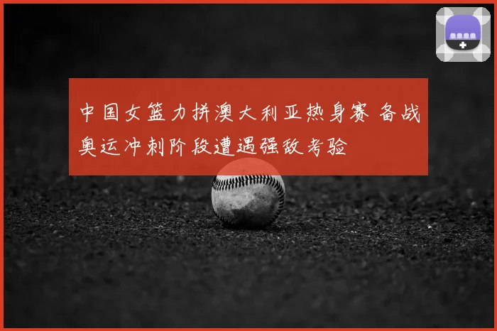 中国女篮力拼澳大利亚热身赛 备战奥运冲刺阶段遭遇强敌考验