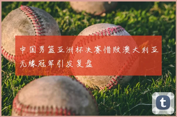 中国男篮亚洲杯决赛惜败澳大利亚无缘冠军引发复盘