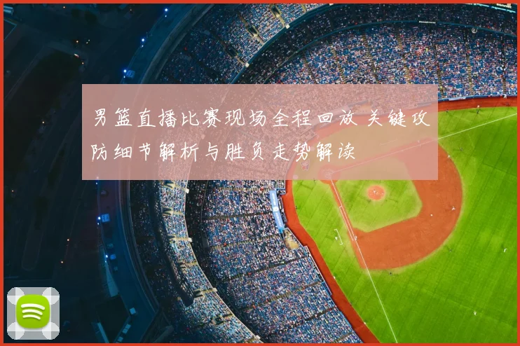 男篮直播比赛现场全程回放 关键攻防细节解析与胜负走势解读