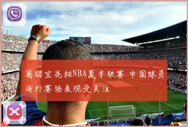 葛昭宝亮相NBA夏季联赛 中国球员海外赛场表现受关注