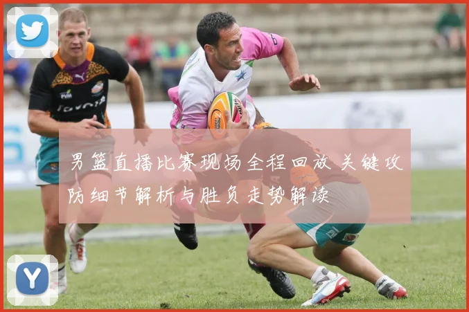 男篮直播比赛现场全程回放 关键攻防细节解析与胜负走势解读