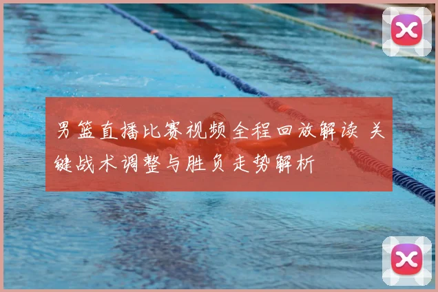 男篮直播比赛视频全程回放解读 关键战术调整与胜负走势解析