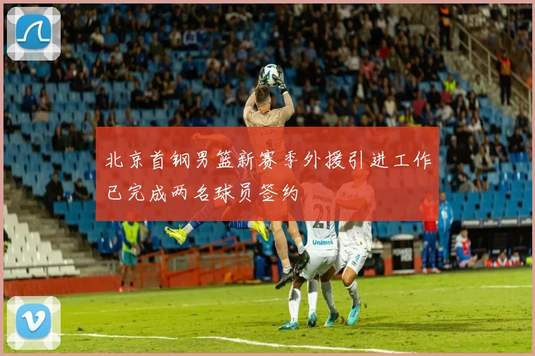 北京首钢男篮新赛季外援引进工作已完成两名球员签约
