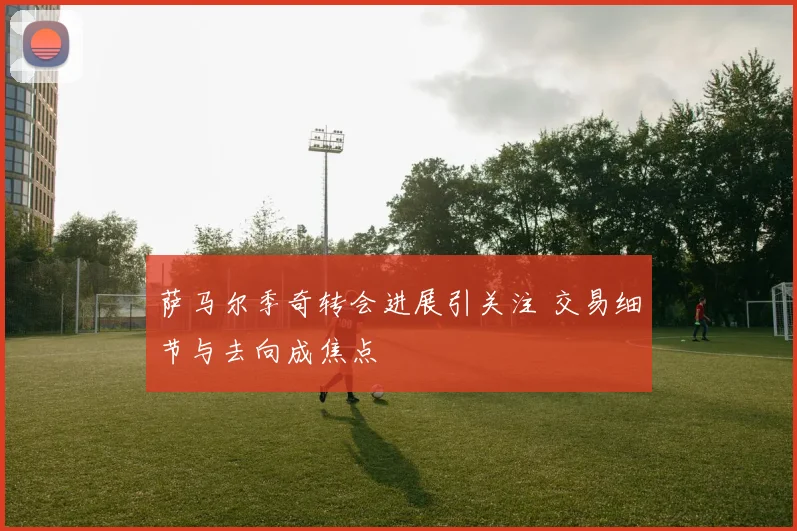 萨马尔季奇转会进展引关注 交易细节与去向成焦点