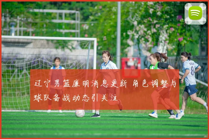 辽宁男篮廉明消息更新 角色调整与球队备战动态引关注