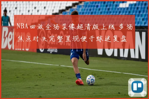 NBA回放全场录像超清版上线 多场焦点对决完整呈现便于球迷复盘