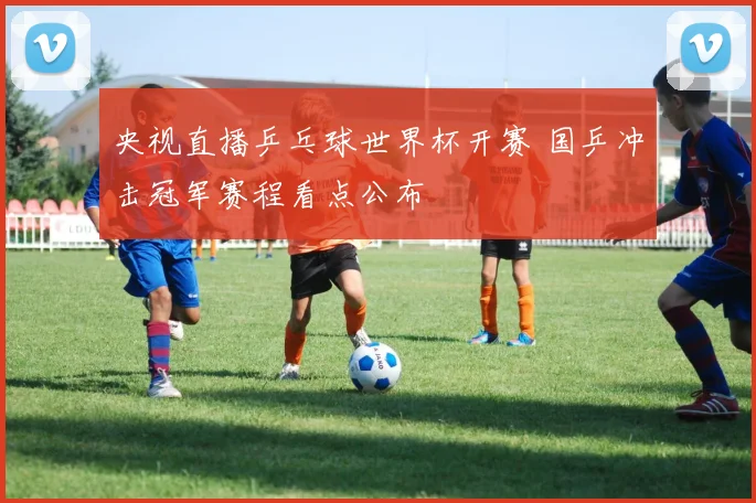 央视直播乒乓球世界杯开赛 国乒冲击冠军赛程看点公布