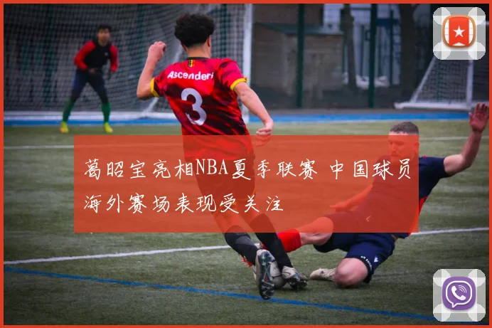 葛昭宝亮相NBA夏季联赛 中国球员海外赛场表现受关注
