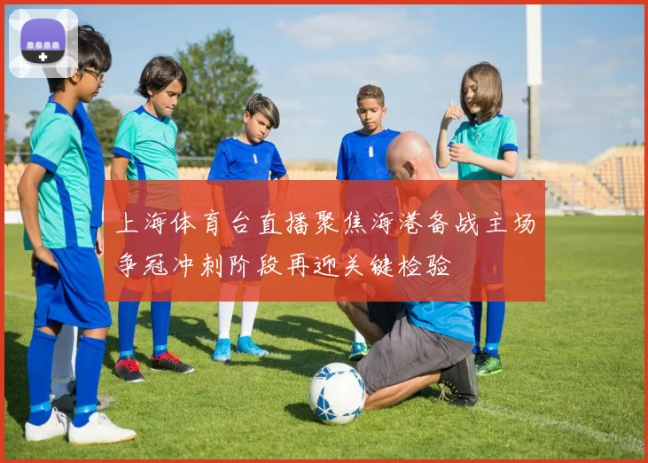 上海体育台直播聚焦海港备战主场争冠冲刺阶段再迎关键检验