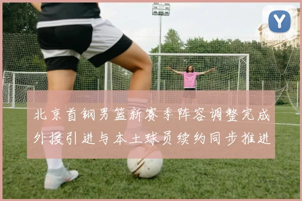 北京首钢男篮新赛季阵容调整完成外援引进与本土球员续约同步推进