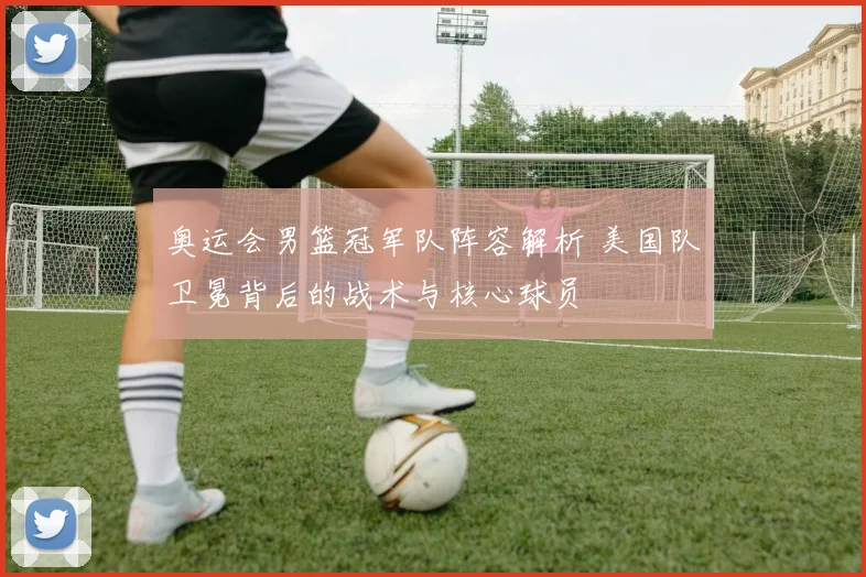 奥运会男篮冠军队阵容解析 美国队卫冕背后的战术与核心球员
