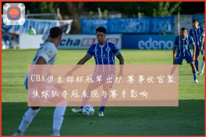 CBA俱乐部杯冠军出炉 赛事收官聚焦球队夺冠表现与赛季影响