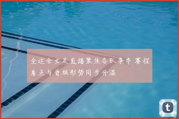 全运会女足直播聚焦各队争夺 赛程看点与晋级形势同步升温