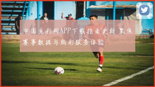 中国竞彩网APP下载指南更新 聚焦赛事数据与购彩服务体验