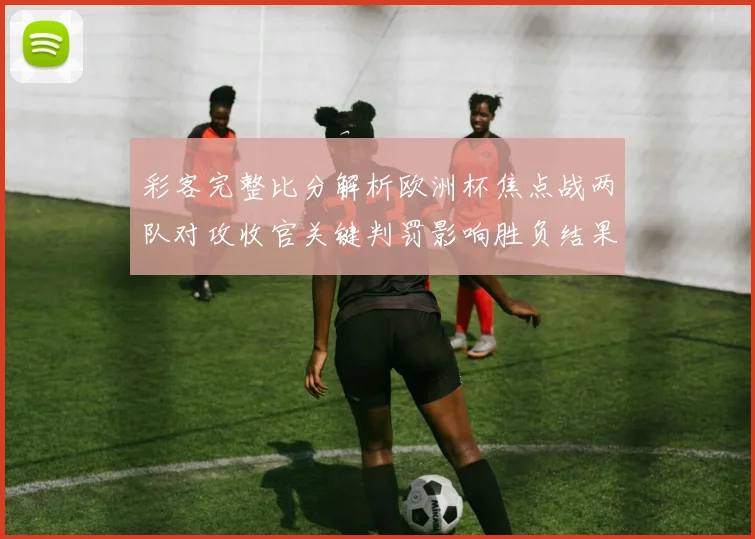 彩客完整比分解析欧洲杯焦点战两队对攻收官关键判罚影响胜负结果