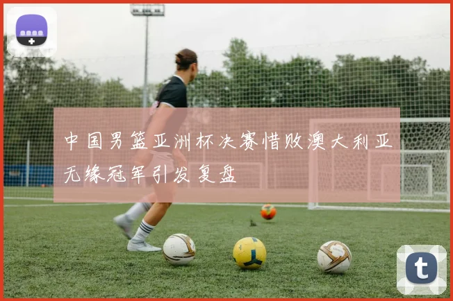 中国男篮亚洲杯决赛惜败澳大利亚无缘冠军引发复盘