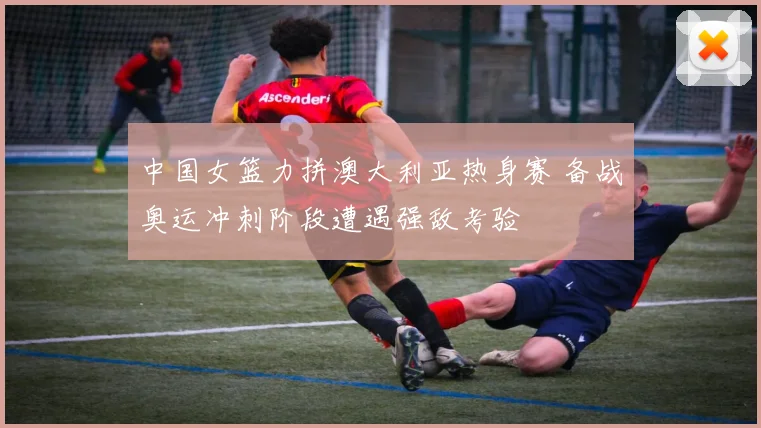 中国女篮力拼澳大利亚热身赛 备战奥运冲刺阶段遭遇强敌考验