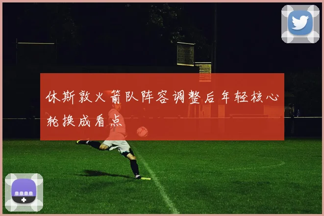 休斯敦火箭队阵容调整后年轻核心轮换成看点