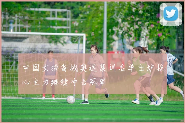 中国女排备战奥运集训名单出炉核心主力继续冲击冠军