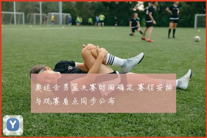 奥运会男篮决赛时间确定 赛程安排与观赛看点同步公布