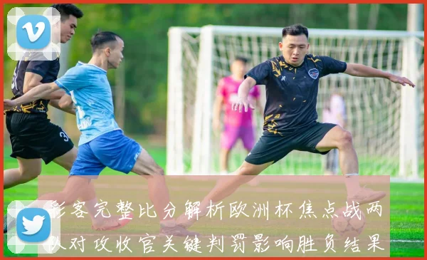 彩客完整比分解析欧洲杯焦点战两队对攻收官关键判罚影响胜负结果
