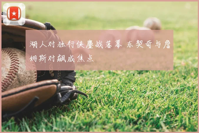 湖人对独行侠鏖战落幕 东契奇与詹姆斯对飙成焦点