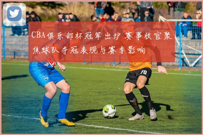 CBA俱乐部杯冠军出炉 赛事收官聚焦球队夺冠表现与赛季影响