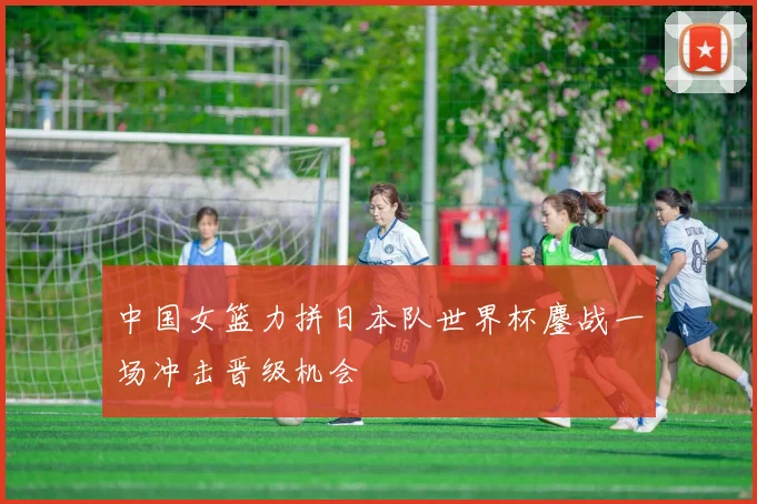 中国女篮力拼日本队世界杯鏖战一场冲击晋级机会