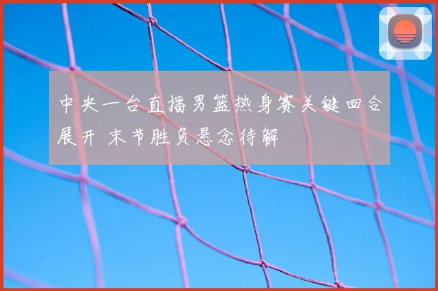 中央一台直播男篮热身赛关键回合展开 末节胜负悬念待解