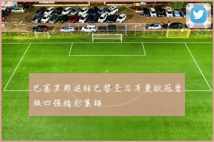 巴塞罗那逆转巴黎圣日耳曼欧冠晋级四强精彩集锦