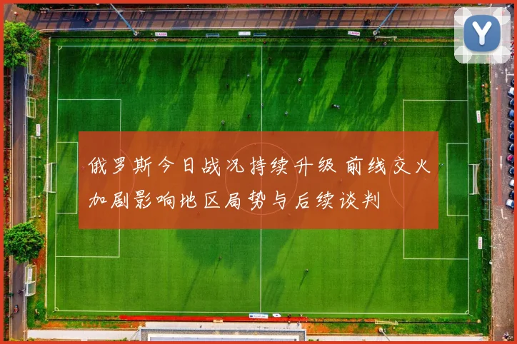 俄罗斯今日战况持续升级 前线交火加剧影响地区局势与后续谈判
